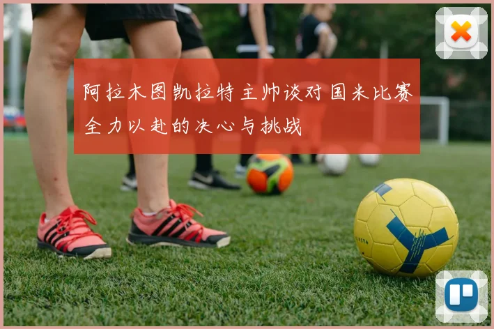 阿拉木图凯拉特主帅谈对国米比赛全力以赴的决心与挑战
