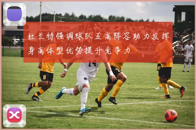 杜兰特强调球队五高阵容助力发挥身高体型优势提升竞争力