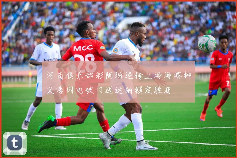 河南俱乐部彩陶坊逆转上海海港钟义浩闪电破门迈达纳锁定胜局