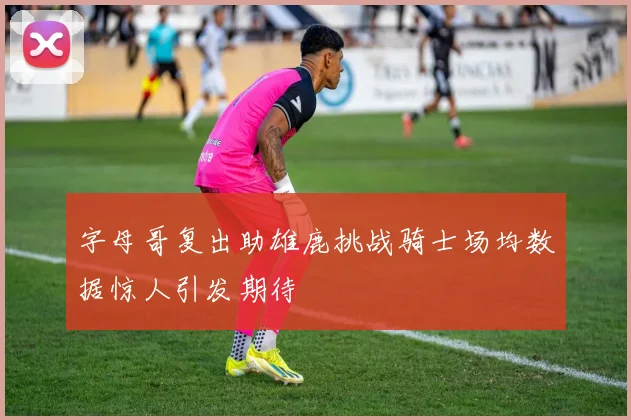 字母哥复出助雄鹿挑战骑士场均数据惊人引发期待