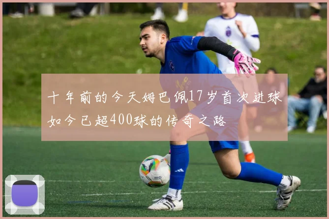 十年前的今天姆巴佩17岁首次进球如今已超400球的传奇之路