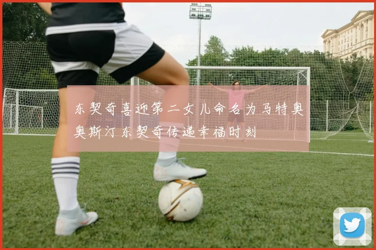 东契奇喜迎第二女儿命名为马特奥奥斯汀东契奇传递幸福时刻