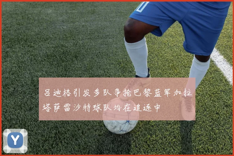 吕迪格引发多队争抢巴黎蓝军加拉塔萨雷沙特球队均在追逐中