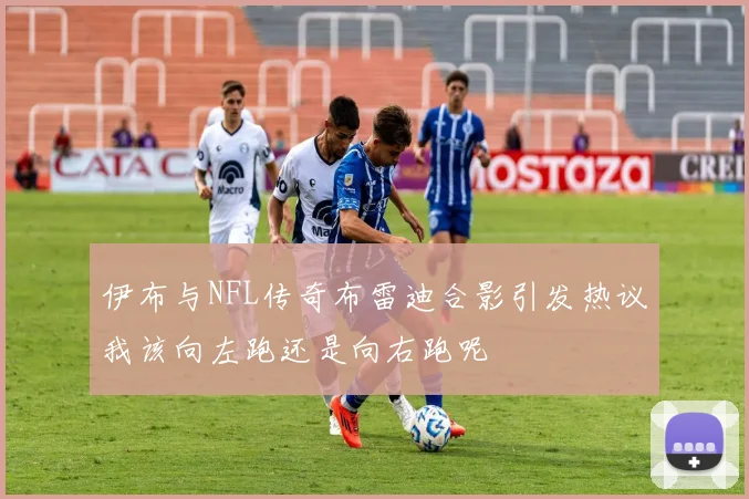 伊布与NFL传奇布雷迪合影引发热议我该向左跑还是向右跑呢