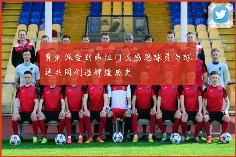 费利佩告别弗拉门戈感恩球员与球迷共同创造辉煌历史