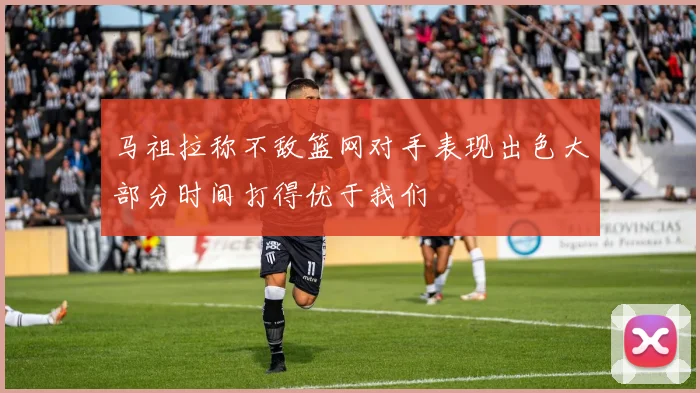 马祖拉称不敌篮网对手表现出色大部分时间打得优于我们