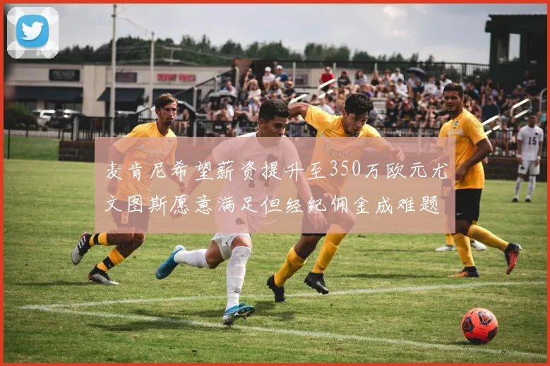 麦肯尼希望薪资提升至350万欧元尤文图斯愿意满足但经纪佣金成难题