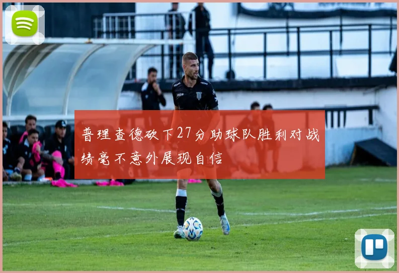 普理查德砍下27分助球队胜利对战绩毫不意外展现自信