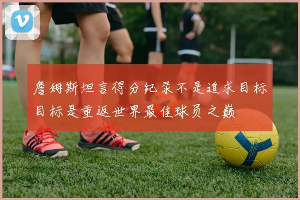 詹姆斯坦言得分纪录不是追求目标目标是重返世界最佳球员之巅