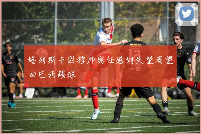 塔利斯卡因穆帅离任感到失望渴望回巴西踢球