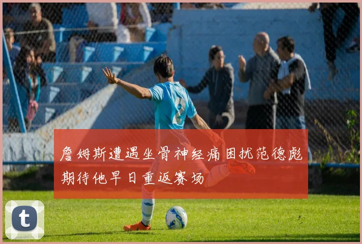 詹姆斯遭遇坐骨神经痛困扰范德彪期待他早日重返赛场
