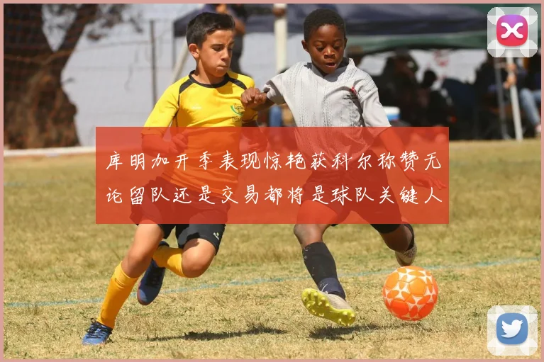 库明加开季表现惊艳获科尔称赞无论留队还是交易都将是球队关键人物