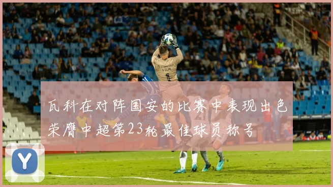 瓦科在对阵国安的比赛中表现出色荣膺中超第23轮最佳球员称号