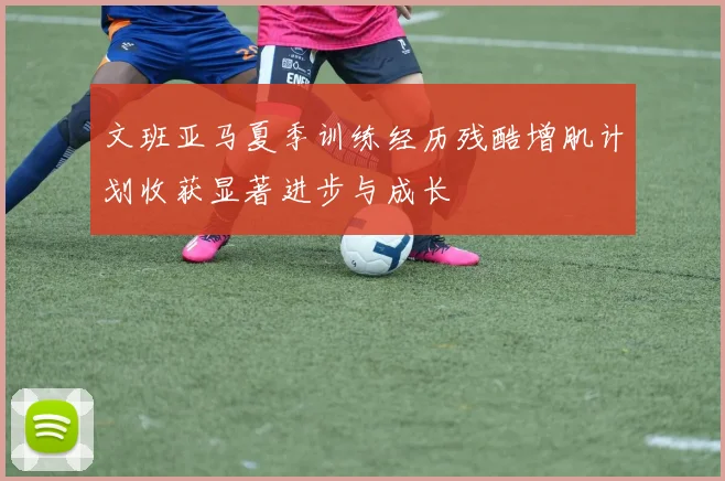 文班亚马夏季训练经历残酷增肌计划收获显著进步与成长