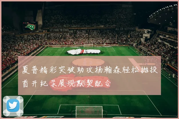 夏普精彩突破助攻杨瀚森轻松抛投首开纪录展现默契配合
