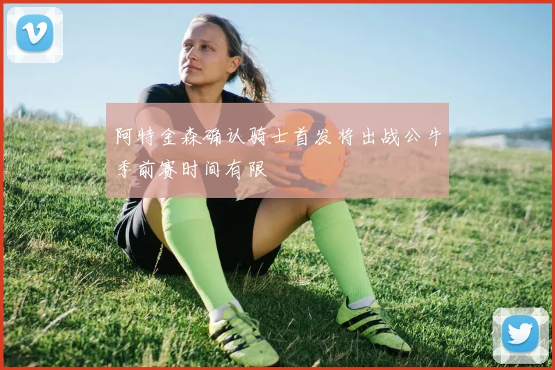 阿特金森确认骑士首发将出战公牛季前赛时间有限
