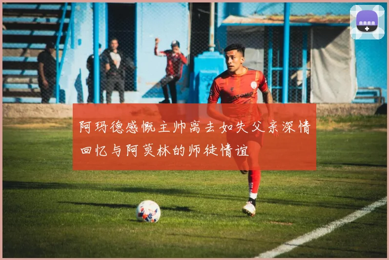 阿玛德感慨主帅离去如失父亲深情回忆与阿莫林的师徒情谊