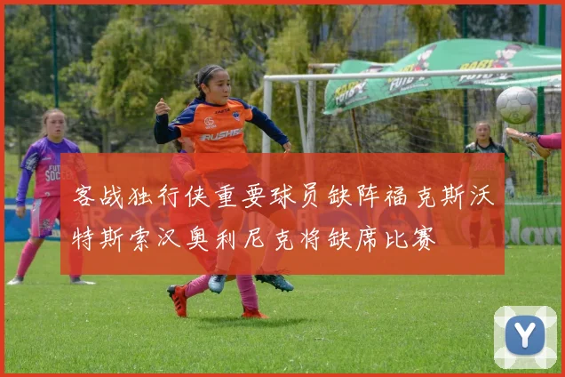 客战独行侠重要球员缺阵福克斯沃特斯索汉奥利尼克将缺席比赛