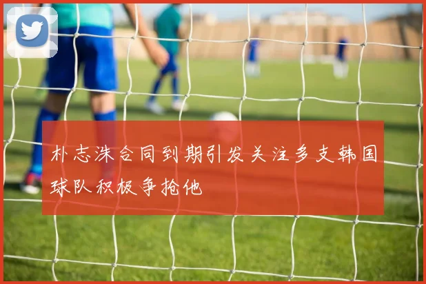朴志洙合同到期引发关注多支韩国球队积极争抢他