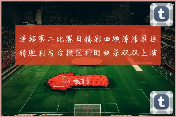 漳超第二比赛日精彩回顾漳浦县逆转胜利与台投区补时绝杀双双上演