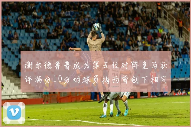谢尔德鲁普成为第五位对阵皇马获评满分10分的球员梅西曾创下相同成就