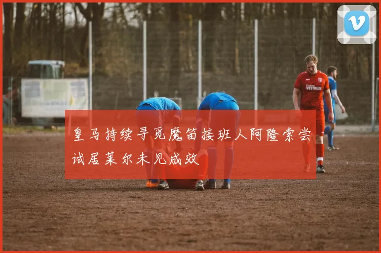 皇马持续寻觅魔笛接班人阿隆索尝试居莱尔未见成效