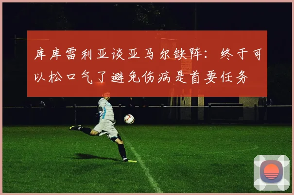 库库雷利亚谈亚马尔缺阵：终于可以松口气了避免伤病是首要任务