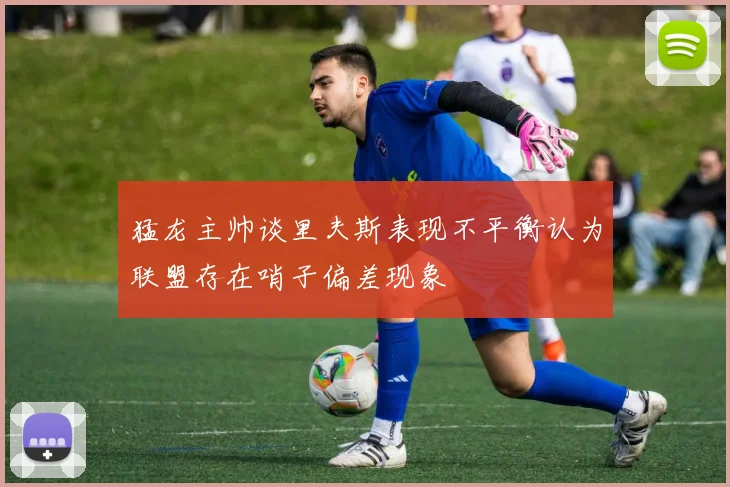 猛龙主帅谈里夫斯表现不平衡认为联盟存在哨子偏差现象