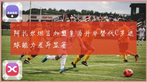 阿扎尔坦言加盟皇马并非替代C罗进球能力差异显著