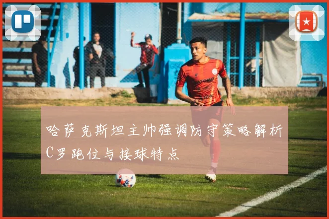 哈萨克斯坦主帅强调防守策略解析C罗跑位与接球特点