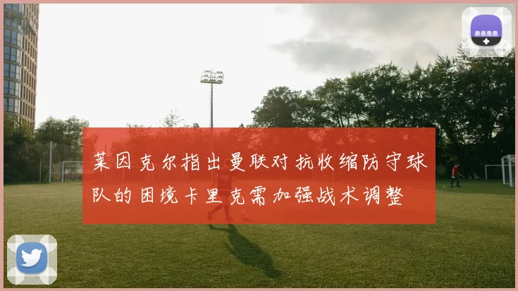 莱因克尔指出曼联对抗收缩防守球队的困境卡里克需加强战术调整