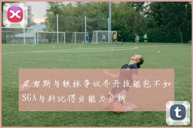 皮尔斯与铁林争议乔丹技能包不如SGA与科比得分能力分析