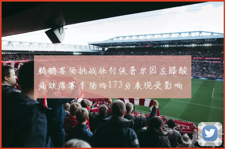 鹈鹕客场挑战独行侠普尔因左膝酸痛缺席赛季场均173分表现受影响