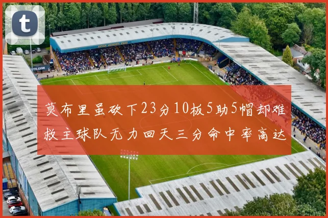 莫布里虽砍下23分10板5助5帽却难救主球队无力回天三分命中率高达57