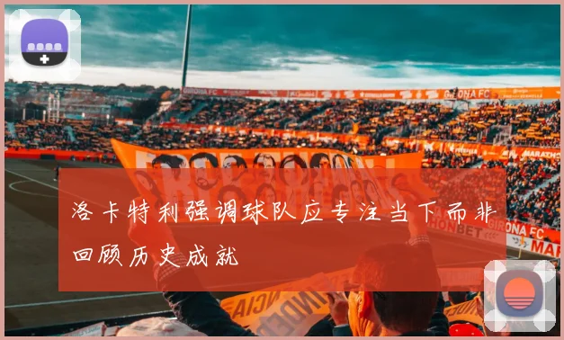 洛卡特利强调球队应专注当下而非回顾历史成就
