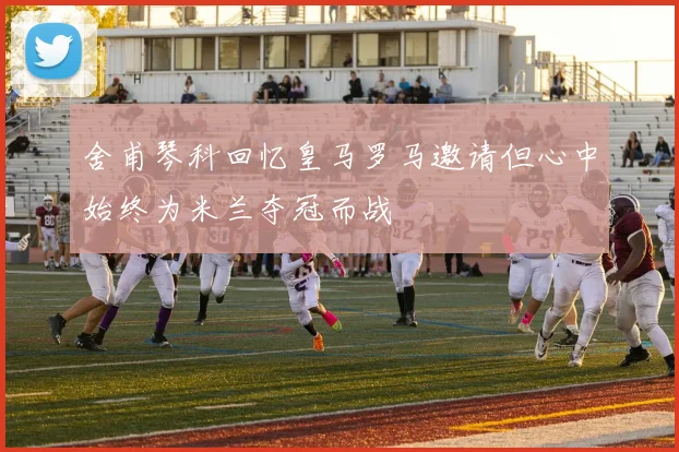 舍甫琴科回忆皇马罗马邀请但心中始终为米兰夺冠而战