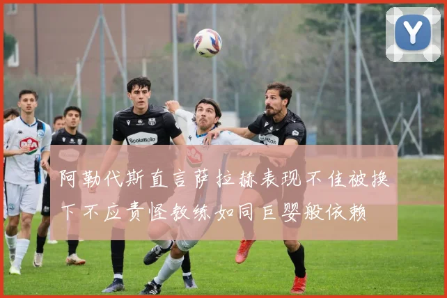 阿勒代斯直言萨拉赫表现不佳被换下不应责怪教练如同巨婴般依赖