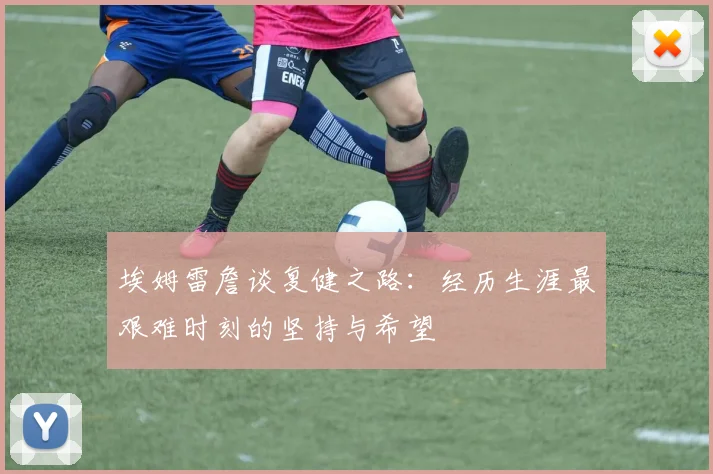 埃姆雷詹谈复健之路：经历生涯最艰难时刻的坚持与希望