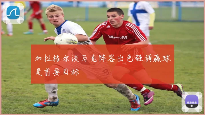加拉格尔谈马竞阵容出色强调赢球是首要目标