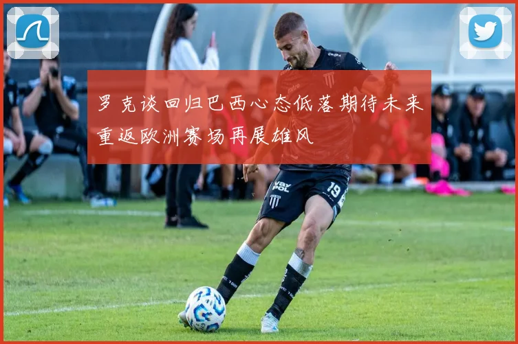 罗克谈回归巴西心态低落期待未来重返欧洲赛场再展雄风