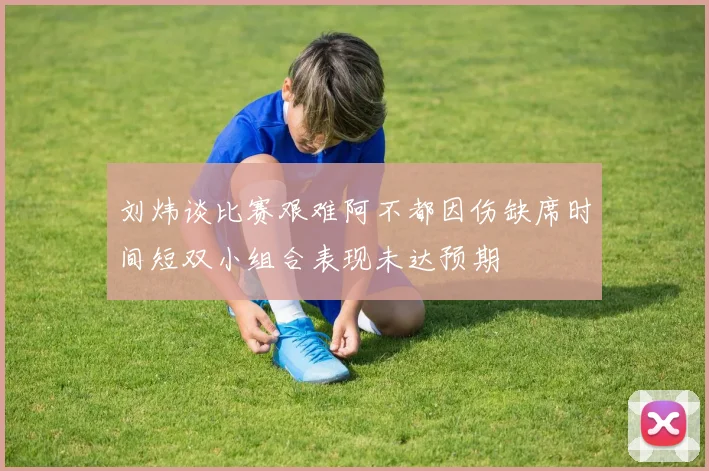 刘炜谈比赛艰难阿不都因伤缺席时间短双小组合表现未达预期