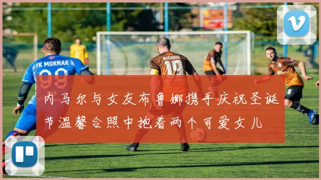 内马尔与女友布鲁娜携手庆祝圣诞节温馨合照中抱着两个可爱女儿