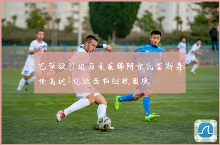 巴萨欲引进马竞前锋阿尔瓦雷斯身价高达1亿欧面临财政困境