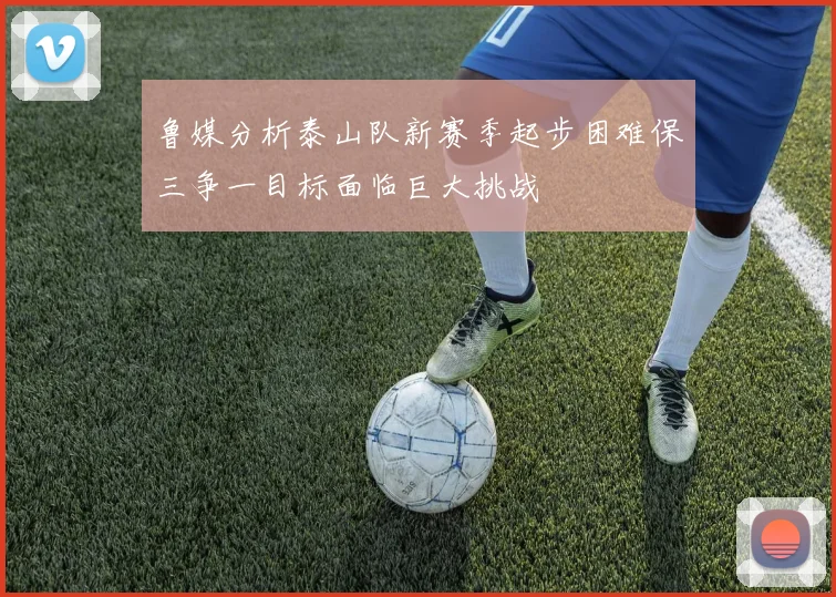 鲁媒分析泰山队新赛季起步困难保三争一目标面临巨大挑战